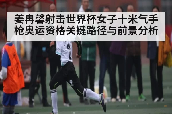 姜冉馨射击世界杯女子十米气手枪奥运资格关键路径与前景分析